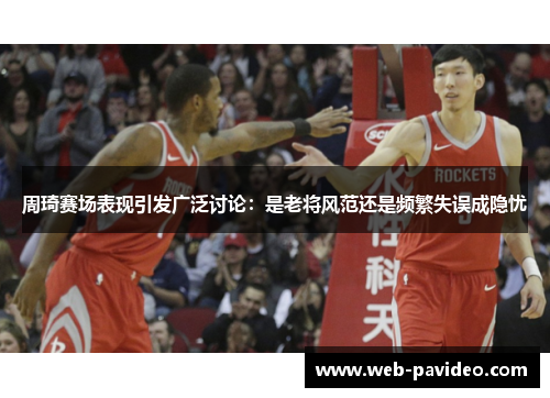 周琦赛场表现引发广泛讨论:是老将风范还是频繁失误成隐忧 周琦赛场表现引发广泛讨论:是老将风范还是频繁失误成隐忧