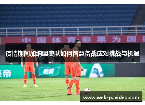 疫情期间加纳国奥队如何智慧备战应对挑战与机遇 疫情期间加纳国奥队如何智慧备战应对挑战与机遇