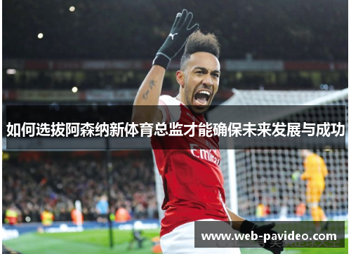 如何选拔阿森纳新体育总监才能确保未来发展与成功