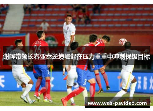 谢晖带领长春亚泰逆境崛起在压力重重中冲刺保级目标
