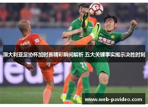 澳大利亚足协杯加时赛精彩瞬间解析 五大关键事实揭示决胜时刻