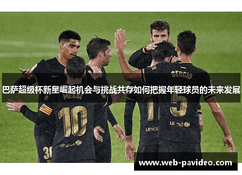 巴萨超级杯新星崛起机会与挑战共存如何把握年轻球员的未来发展 巴萨超级杯新星崛起机会与挑战共存如何把握年轻球员的未来发展