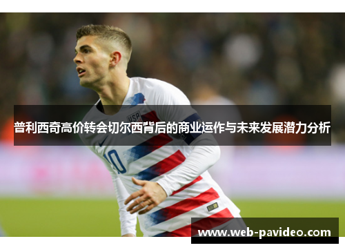 普利西奇高价转会切尔西背后的商业运作与未来发展潜力分析 普利西奇高价转会切尔西背后的商业运作与未来发展潜力分析