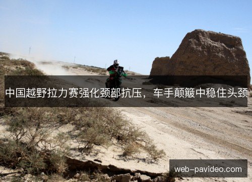 中国越野拉力赛强化颈部抗压，车手颠簸中稳住头颈
